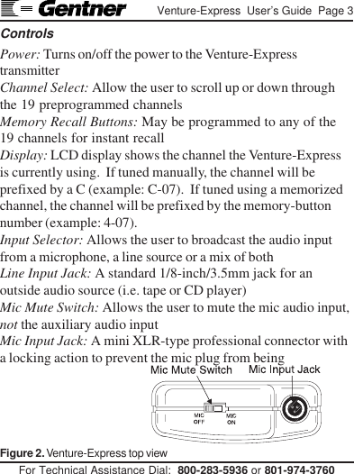 For Technical Assistance Dial:  800-283-5936 or 801-974-3760Venture-Express  User’s Guide  Page 3ControlsPower: Turns on/off the power to the Venture-ExpresstransmitterChannel Select: Allow the user to scroll up or down throughthe 19 preprogrammed channelsMemory Recall Buttons: May be programmed to any of the19 channels for instant recallDisplay: LCD display shows the channel the Venture-Expressis currently using.  If tuned manually, the channel will beprefixed by a C (example: C-07).  If tuned using a memorizedchannel, the channel will be prefixed by the memory-buttonnumber (example: 4-07).Input Selector: Allows the user to broadcast the audio inputfrom a microphone, a line source or a mix of bothLine Input Jack: A standard 1/8-inch/3.5mm jack for anoutside audio source (i.e. tape or CD player)Mic Mute Switch: Allows the user to mute the mic audio input,not the auxiliary audio inputMic Input Jack: A mini XLR-type professional connector witha locking action to prevent the mic plug from beingFigure 2. Venture-Express top view