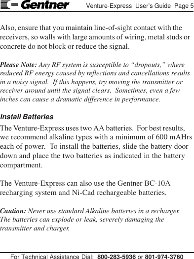 For Technical Assistance Dial:  800-283-5936 or 801-974-3760Venture-Express  User’s Guide  Page 5Also, ensure that you maintain line-of-sight contact with thereceivers, so walls with large amounts of wiring, metal studs orconcrete do not block or reduce the signal.Please Note: Any RF system is susceptible to “dropouts,” wherereduced RF energy caused by reflections and cancellations resultsin a noisy signal.  If this happens, try moving the transmitter orreceiver around until the signal clears.  Sometimes, even a fewinches can cause a dramatic difference in performance.Install BatteriesThe Venture-Express uses two AA batteries.  For best results,we recommend alkaline types with a minimum of 600 mAHrseach of power.  To install the batteries, slide the battery doordown and place the two batteries as indicated in the batterycompartment.The Venture-Express can also use the Gentner BC-10Arecharging system and Ni-Cad rechargeable batteries.Caution: Never use standard Alkaline batteries in a recharger.The batteries can explode or leak, severely damaging thetransmitter and charger.