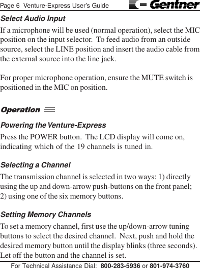 Page 6  Venture-Express User’s GuideFor Technical Assistance Dial:  800-283-5936 or 801-974-3760Select Audio InputIf a microphone will be used (normal operation), select the MICposition on the input selector.  To feed audio from an outsidesource, select the LINE position and insert the audio cable fromthe external source into the line jack.For proper microphone operation, ensure the MUTE switch ispositioned in the MIC on position.Powering the Venture-ExpressPress the POWER button.  The LCD display will come on,indicating which of the 19 channels is tuned in.Selecting a ChannelThe transmission channel is selected in two ways: 1) directlyusing the up and down-arrow push-buttons on the front panel;2) using one of the six memory buttons.Setting Memory ChannelsTo set a memory channel, first use the up/down-arrow tuningbuttons to select the desired channel.  Next, push and hold thedesired memory button until the display blinks (three seconds).Let off the button and the channel is set.Operation