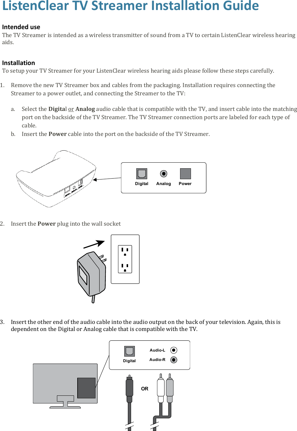 ListenClear TV Streamer Installation Guide   Intended use The TV Streamer is intended as a wireless transmitter of sound from a TV to certain ListenClear wireless hearing aids.  Installation To setup your TV Streamer for your ListenClear wireless hearing aids please follow these steps carefully.  1. Remove the new TV Streamer box and cables from the packaging. Installation requires connecting the Streamer to a power outlet, and connecting the Streamer to the TV: a. Select the Digital or Analog audio cable that is compatible with the TV, and insert cable into the matching port on the backside of the TV Streamer. The TV Streamer connection ports are labeled for each type of cable. b. Insert the Power cable into the port on the backside of the TV Streamer.      2. Insert the Power plug into the wall socket     3. Insert the other end of the audio cable into the audio output on the back of your television. Again, this is dependent on the Digital or Analog cable that is compatible with the TV.   AnalogDigital PowerAudio-LAudio-RDigitalOR