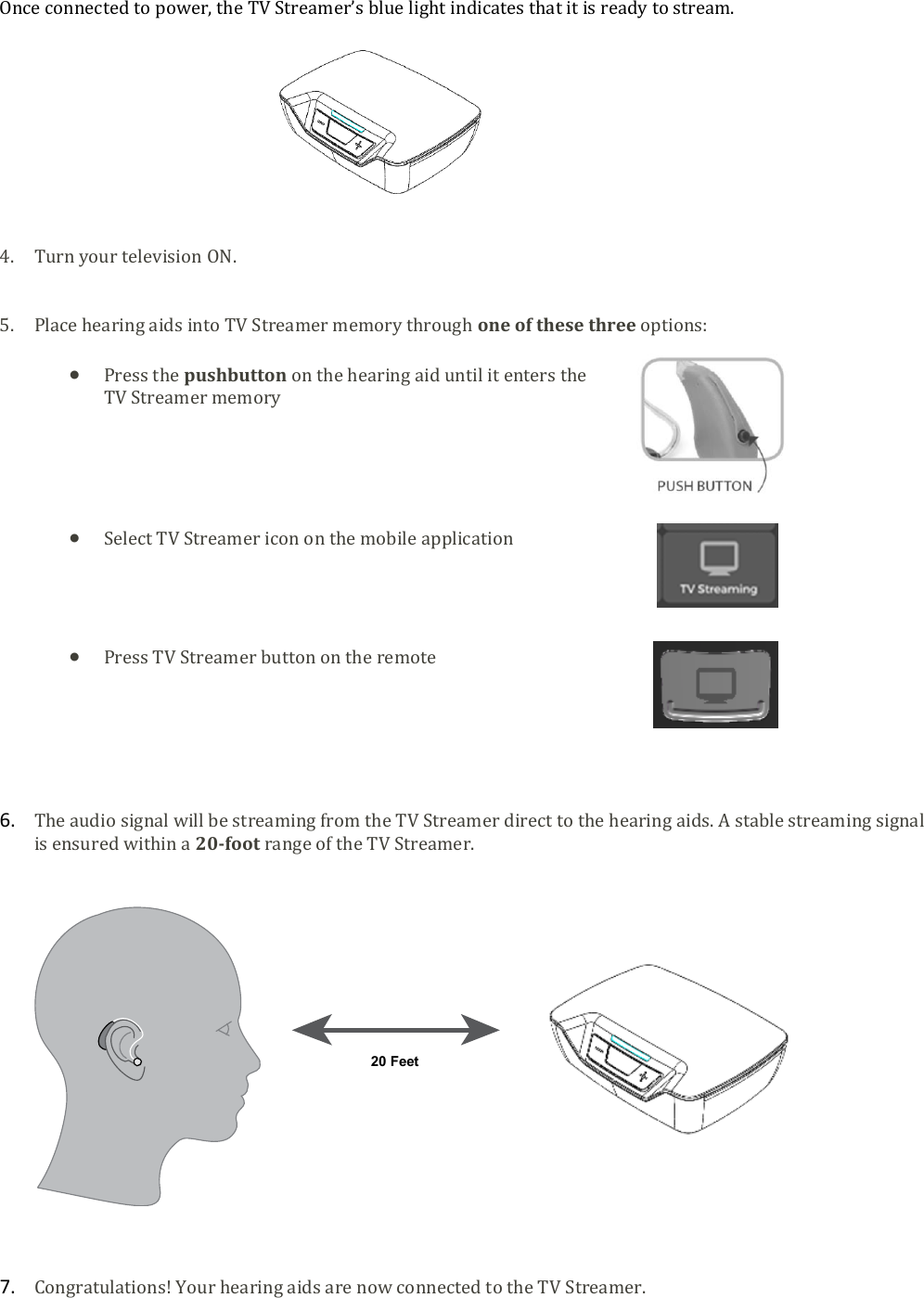  Once connected to power, the TV Streamer&rsquo;s blue light indicates that it is ready to stream.           4. Turn your television ON.   5. Place hearing aids into TV Streamer memory through one of these three options:   Press the pushbutton on the hearing aid until it enters the TV Streamer memory       Select TV Streamer icon on the mobile application      Press TV Streamer button on the remote       6. The audio signal will be streaming from the TV Streamer direct to the hearing aids. A stable streaming signal is ensured within a 20-foot range of the TV Streamer.        7. Congratulations! Your hearing aids are now connected to the TV Streamer.  20 Feet