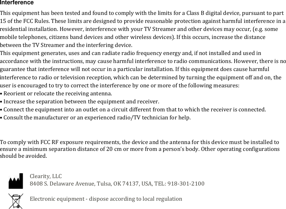  Interference This equipment has been tested and found to comply with the limits for a Class B digital device, pursuant to part 15 of the FCC Rules. These limits are designed to provide reasonable protection against harmful interference in a residential installation. However, interference with your TV Streamer and other devices may occur, (e.g. some mobile telephones, citizens band devices and other wireless devices). If this occurs, increase the distance between the TV Streamer and the interfering device.  This equipment generates, uses and can radiate radio frequency energy and, if not installed and used in accordance with the instructions, may cause harmful interference to radio communications. However, there is no guarantee that interference will not occur in a particular installation. If this equipment does cause harmful interference to radio or television reception, which can be determined by turning the equipment off and on, the user is encouraged to try to correct the interference by one or more of the following measures: &bull; Reorient or relocate the receiving antenna. &bull; Increase the separation between the equipment and receiver. &bull; Connect the equipment into an outlet on a circuit different from that to which the receiver is connected. &bull; Consult the manufacturer or an experienced radio/TV technician for help.   To comply with FCC RF exposure requirements, the device and the antenna for this device must be installed to ensure a minimum separation distance of 20 cm or more from a person&rsquo;s body. Other operating configurations should be avoided.   Clearity, LLC  8408 S. Delaware Avenue, Tulsa, OK 74137, USA, TEL: 918-301-2100  Electronic equipment - dispose according to local regulation 