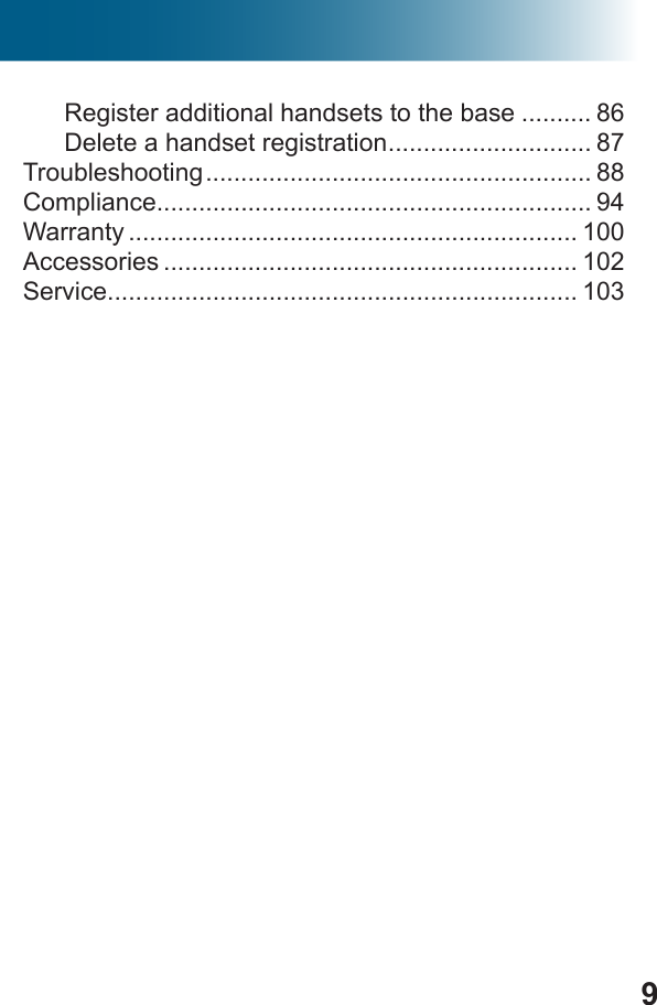 9Register additional handsets to the base .......... 86Delete a handset registration ............................. 87Troubleshooting ....................................................... 88Compliance.............................................................. 94Warranty ................................................................ 100Accessories ........................................................... 102Service................................................................... 103