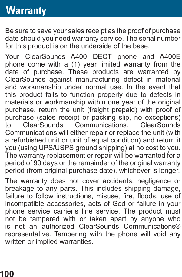 100WarrantyBe sure to save your sales receipt as the proof of purchase date should you need warranty service. The serial number for this product is on the underside of the base.Your ClearSounds A400 DECT phone and A400E phone come with a (1) year limited warranty from the date of purchase. These products are warranted by ClearSounds against manufacturing defect in material and workmanship under normal use. In the event that this product fails to function properly due to defects in materials or workmanship within one year of the original purchase, return the unit (freight prepaid) with proof of purchase (sales receipt or packing slip, no exceptions) to ClearSounds Communications. ClearSounds Communications will either repair or replace the unit (with you (using UPS/USPS ground shipping) at no cost to you. The warranty replacement or repair will be warranted for a period of 90 days or the remainder of the original warranty period (from original purchase date), whichever is longer.The warranty does not cover accidents, negligence or breakage to any parts. This includes shipping damage,         incompatible accessories, acts of God or failure in your phone service carrier’s line service. The product must not be tampered with or taken apart by anyone who is not an authorized ClearSounds Communications® representative. Tampering with the phone will void any written or implied warranties.