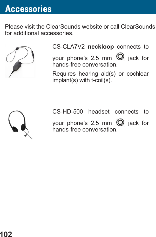 102AccessoriesPlease visit the ClearSounds website or call ClearSounds for additional accessories.CS-CLA7V2  neckloop connects to your phone’s 2.5 mm   jack for hands-free conversation.    implant(s) with t-coil(s).CS-HD-500 headset connects to your phone’s 2.5 mm   jack for hands-free conversation.