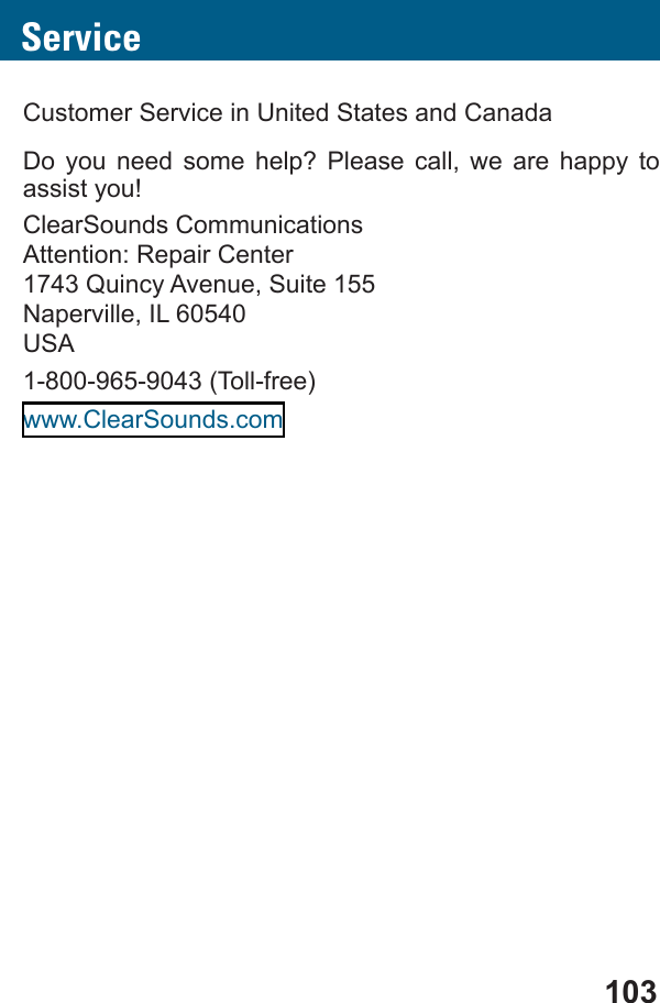 103ServiceCustomer Service in United States and CanadaDo you need some help? Please call, we are happy to assist you!ClearSounds CommunicationsAttention: Repair Center1743 Quincy Avenue, Suite 155Naperville, IL 60540USA1-800-965-9043 (Toll-free)www.ClearSounds.com