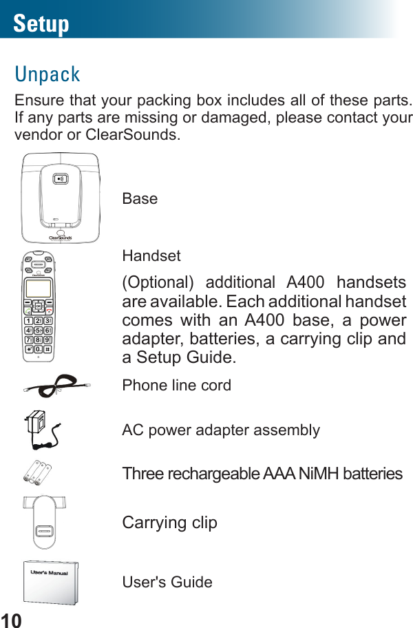 10SetupUnpackEnsure that your packing box includes all of these parts. If any parts are missing or damaged, please contact your vendor or ClearSounds.BaseHandset(Optional) additional A400 handsets are available. Each additional handset comes with an A400 base, a power adapter, batteries, a carrying clip and a Setup Guide.Phone line cordAC power adapter assemblyThree rechargeable AAA NiMH batteriesCarrying clipUser&apos;s Guide