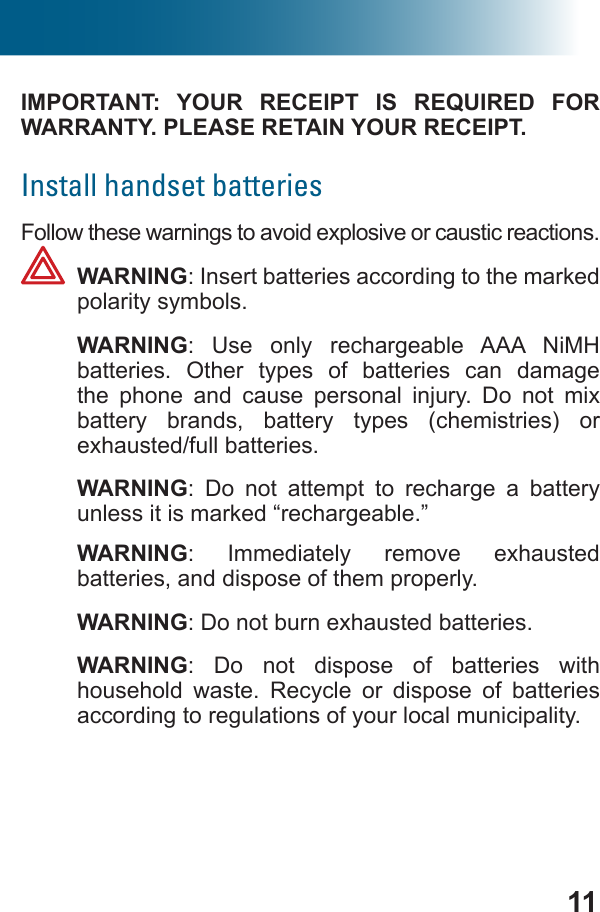 11IMPORTANT: YOUR RECEIPT IS REQUIRED FOR WARRANTY. PLEASE RETAIN YOUR RECEIPT.Install handset batteriesFollow these warnings to avoid explosive or caustic reactions. WARNING: Insert batteries according to the marked polarity symbols. WARNING: Use only rechargeable AAA NiMH batteries. Other types of batteries can damage the phone and cause personal injury. Do not mix battery brands, battery types (chemistries) or  exhausted/full batteries. WARNING: Do not attempt to recharge a battery unless it is marked “rechargeable.” WARNING: Immediately remove exhausted batteries, and dispose of them properly. WARNING: Do not burn exhausted batteries. WARNING: Do not dispose of batteries with household waste. Recycle or dispose of batteries according to regulations of your local municipality.
