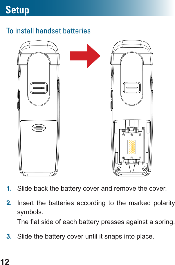 12SetupTo install handset batteries       1.  Slide back the battery cover and remove the cover.2.  Insert the batteries according to the marked polarity symbols. 3.  Slide the battery cover until it snaps into place.