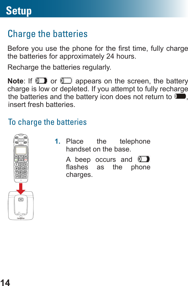 14SetupCharge the batteriescharge the batteries for approximately 24 hours.Recharge the batteries regularly.Note: If   or   appears on the screen, the battery charge is low or depleted. If you attempt to fully recharge the batteries and the battery icon does not return to  , insert fresh batteries.To charge the batteries 1.  Place the telephone handset on the base.A beep occurs and      charges.