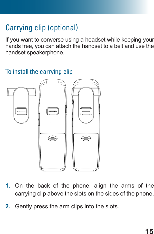 15Carrying clip (optional)If you want to converse using a headset while keeping your hands free, you can attach the handset to a belt and use the handset speakerphone.To install the carrying clipTo install a handset carrying clip1.  On the back of the phone, align the arms of the carrying clip above the slots on the sides of the phone.2.  Gently press the arm clips into the slots.