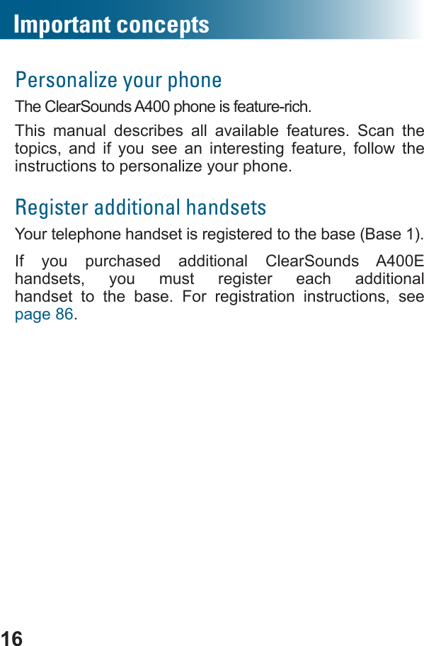 16Personalize your phoneThe ClearSounds A400 phone is feature-rich. This manual describes all available features.  Scan the topics, and if you see an interesting feature, follow the instructions to personalize your phone.Register additional handsetsYour telephone handset is registered to the base (Base 1). If you purchased additional ClearSounds A400E handsets, you must register each additional  handset to the base. For registration instructions, see page 86.Important concepts