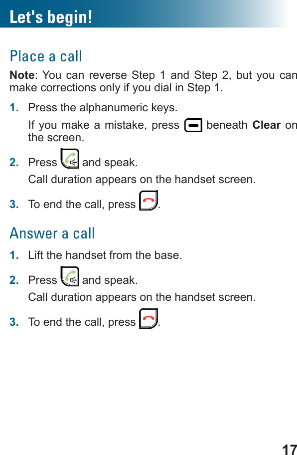 17Let&apos;s begin!Place a callNote: You can reverse Step 1 and Step 2, but you can make corrections only if you dial in Step 1.1.  Press the alphanumeric keys.If you make a mistake, press   beneath Clear on the screen.2.  Press   and speak.Call duration appears on the handset screen.3.  To end the call, press  .Answer a call1.  Lift the handset from the base.2.  Press   and speak.Call duration appears on the handset screen.3.  To end the call, press  .