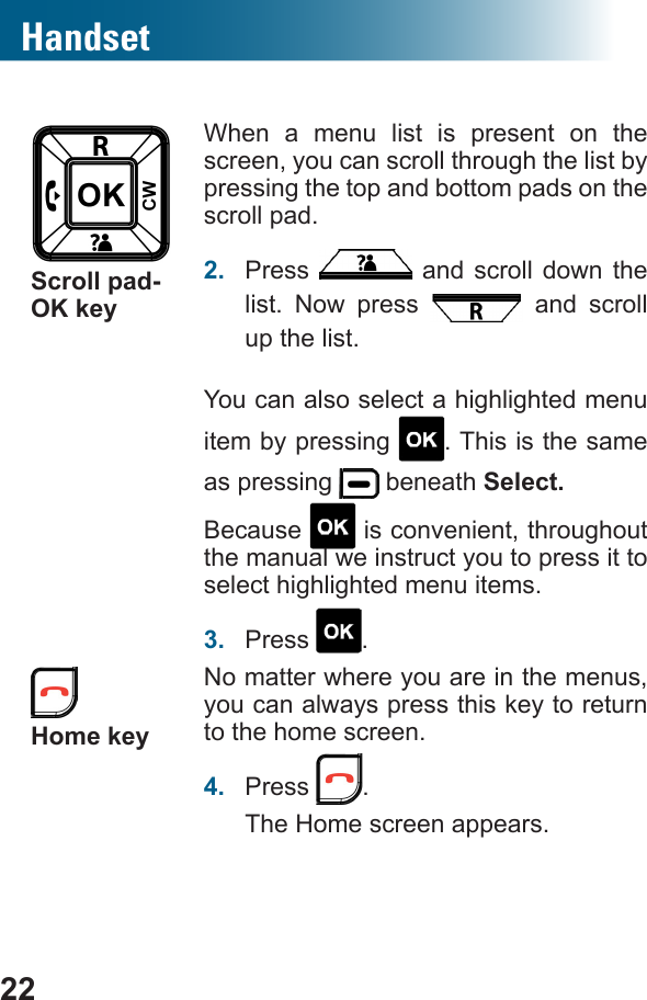 22HandsetScroll pad-OK keyWhen a menu list is present on the screen, you can scroll through the list by pressing the top and bottom pads on the scroll pad.2.  Press   and scroll down the list. Now press   and scroll up the list.You can also select a highlighted menu item by pressing  . This is the same as pressing   beneath Select. Because   is convenient, throughout the manual we instruct you to press it to select highlighted menu items.3.  Press  .  Home keyNo matter where you are in the menus, you can always press this key to return to the home screen.4.  Press  .The Home screen appears.