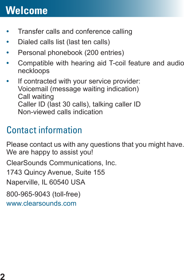 2•  Transfer calls and conference calling•  Dialed calls list (last ten calls)•  Personal phonebook (200 entries)•  Compatible with hearing aid T-coil feature and audio neckloops•  If contracted with your service provider:Voicemail (message waiting indication)Call waitingCaller ID (last 30 calls), talking caller ID Non-viewed calls indicationContact informationhave. We are happy to assist you!ClearSounds Communications, Inc.1743 Quincy Avenue, Suite 155Naperville, IL 60540 USA800-965-9043 (toll-free)www.clearsounds.comWelcome