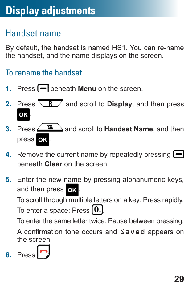 29Display adjustmentsHandset nameBy default, the handset is named HS1. You can re-name the handset, and the name displays on the screen.To rename the handset1.  Press   beneath Menu on the screen.2.  Press   and scroll to Display, and then press .3.  Press   and scroll to Handset Name, and then press  .4.  Remove the current name by repeatedly pressing   beneath Clear on the screen.5.  Enter the new name by pressing alphanumeric keys, and then press  .To scroll through multiple letters on a key: Press rapidly.To enter a space: Press  . To enter the same letter twice: Pause between pressing. Saved appears on the screen.6.  Press  .
