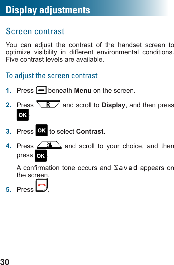 Display adjustments30Screen contrastYou can adjust the contrast of the handset screen to optimize visibility in different environmental conditions. Five contrast levels are available.To adjust the screen contrast1.  Press   beneath Menu on the screen.2.  Press   and scroll to Display, and then press .3.  Press   to select Contrast. 4.  Press   and scroll to your choice, and then press  .Saved appears on the screen.5.  Press  .