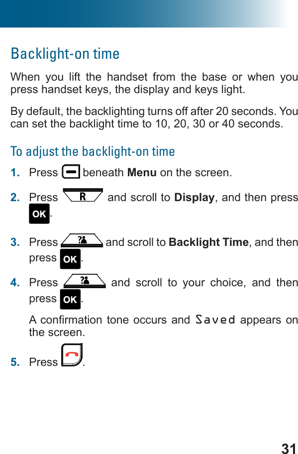 31Backlight-on timeWhen you lift the handset from the base or when you press handset keys, the display and keys light.By default, the backlighting turns off after 20 seconds. You can set the backlight time to 10, 20, 30 or 40 seconds.To adjust the backlight-on time1.  Press   beneath Menu on the screen.2.  Press   and scroll to Display, and then press .3.  Press   and scroll to Backlight Time, and then press  . 4.  Press   and scroll to your choice, and then press  .Saved appears on the screen.5.  Press  .