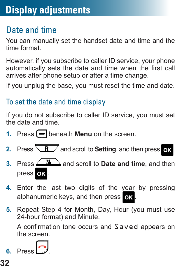 32Date and timeYou can manually set the handset date and time and the time format. However, if you subscribe to caller ID service, your phone          arrives after phone setup or after a time change.If you unplug the base, you must reset the time and date.To set the date and time displayIf you do not subscribe to caller ID service, you must set the date and time.1.  Press   beneath Menu on the screen.2.  Press   and scroll to Setting, and then press  .3.  Press   and scroll to Date and time, and then press  .4.  Enter the last two digits of the year by pressing alphanumeric keys, and then press  .5.  Repeat Step 4 for Month, Day, Hour (you must use 24-hour format) and Minute. Saved appears on the screen.6.  Press  .Display adjustments