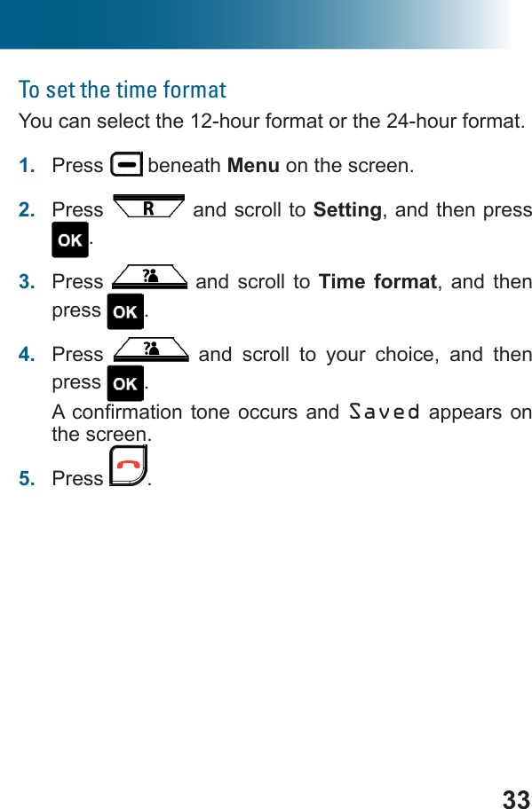 33To set the time formatYou can select the 12-hour format or the 24-hour format.1.  Press   beneath Menu on the screen.2.  Press   and scroll to Setting, and then press .3.  Press   and scroll to Time format, and then press  .4.  Press   and scroll to your choice, and then press  .Saved appears on the screen.5.  Press  .
