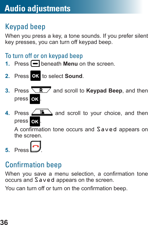 36Audio adjustmentsKeypad beepWhen you press a key, a tone sounds. If you prefer silent key presses, you can turn off keypad beep.To turn off or on keypad beep1.  Press   beneath Menu on the screen.2.  Press   to select Sound.3.  Press   and scroll to Keypad Beep, and then press  .4.  Press   and scroll to your choice, and then press  . Saved appears on the screen.5.  Press  .Conﬁrmation beep        occurs and Saved appears on the screen. 
