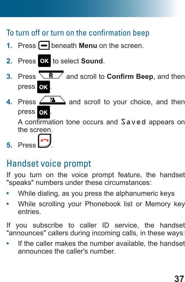 37To turn off or turn on the conﬁrmation beep1.  Press   beneath Menu on the screen.2.  Press   to select Sound.3.  Press   and scroll to , and then press  .4.  Press   and scroll to your choice, and then press  .Saved appears on the screen.5.  Press  .Handset voice promptIf you turn on the voice prompt feature, the handset &quot;speaks&quot; numbers under these circumstances:•  While dialing, as you press the alphanumeric keys •  While scrolling your Phonebook list or Memory key entries.If you subscribe to caller ID service, the handset &quot;announces&quot; callers during incoming calls, in these ways: •  If the caller makes the number available, the handset announces the caller&apos;s number. 