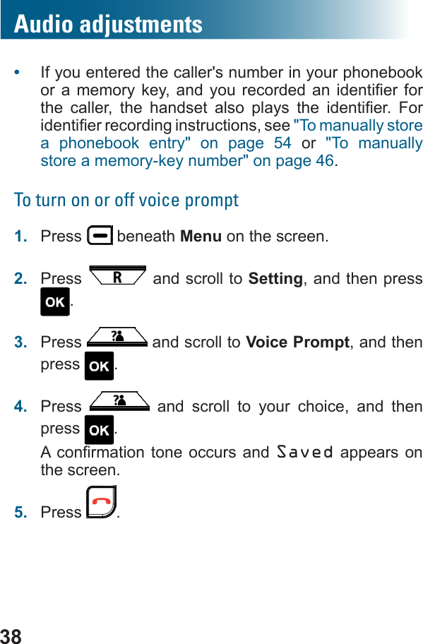 38Audio adjustments•  If you entered the caller&apos;s number in your phonebook            &quot;To manually store a phonebook entry&quot; on page 54 or  &quot;To manually store a memory-key number&quot; on page 46.To turn on or off voice prompt1.  Press   beneath Menu on the screen.2.  Press   and scroll to Setting, and then press .3.  Press   and scroll to Voice Prompt, and then press  .4.  Press   and scroll to your choice, and then press  . Saved appears on the screen.5.  Press  .