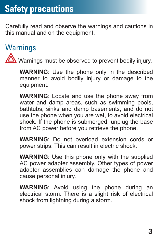 3Safety precautionsCarefully read and observe the warnings and cautions in Warnings Warnings must be observed to prevent bodily injury. WARNING: Use the phone only in the described manner to avoid bodily injury or damage to the  WARNING: Locate and use the phone away from water and damp areas, such as swimming pools, bathtubs, sinks and damp basements, and do not use the phone when you are wet, to avoid electrical shock. If the phone is submerged, unplug the base from AC power before you retrieve the phone. WARNING: Do not overload extension cords or power strips. This can result in electric shock. WARNING: Use this phone only with the supplied AC power adapter assembly. Other types of power adapter assemblies can damage the phone and cause personal injury. WARNING: Avoid using the phone during an electrical storm. There is a slight risk of electrical shock from lightning during a storm.
