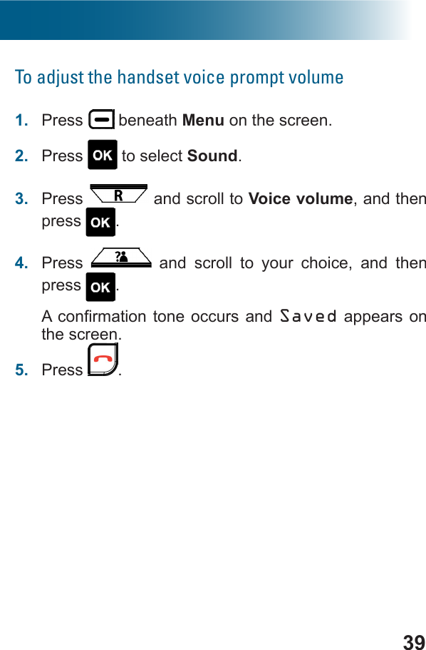 39To adjust the handset voice prompt volume1.  Press   beneath Menu on the screen.2.  Press   to select Sound.3.  Press   and scroll to Voice volume, and then press  .4.  Press   and scroll to your choice, and then press  .Saved appears on the screen.5.  Press  .