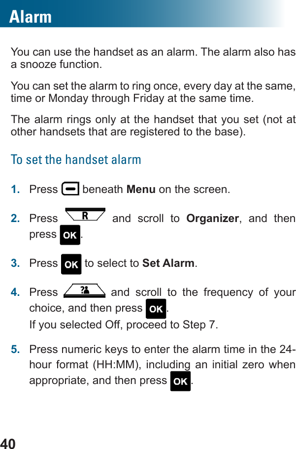 40AlarmYou can use the handset as an alarm. The alarm also has a snooze function.You can set the alarm to ring once, every day at the same, time or Monday through Friday at the same time. The alarm rings only at the handset that you set (not at other handsets that are registered to the base). To set the handset alarm1.  Press   beneath Menu on the screen.2.  Press   and scroll to Organizer, and then press  .3.  Press   to select to Set Alarm.4.  Press         choice, and then press  .If you selected Off, proceed to Step 7.5.  Press numeric keys to enter the alarm time in the 24-hour format (HH:MM), including an initial zero when appropriate, and then press  .