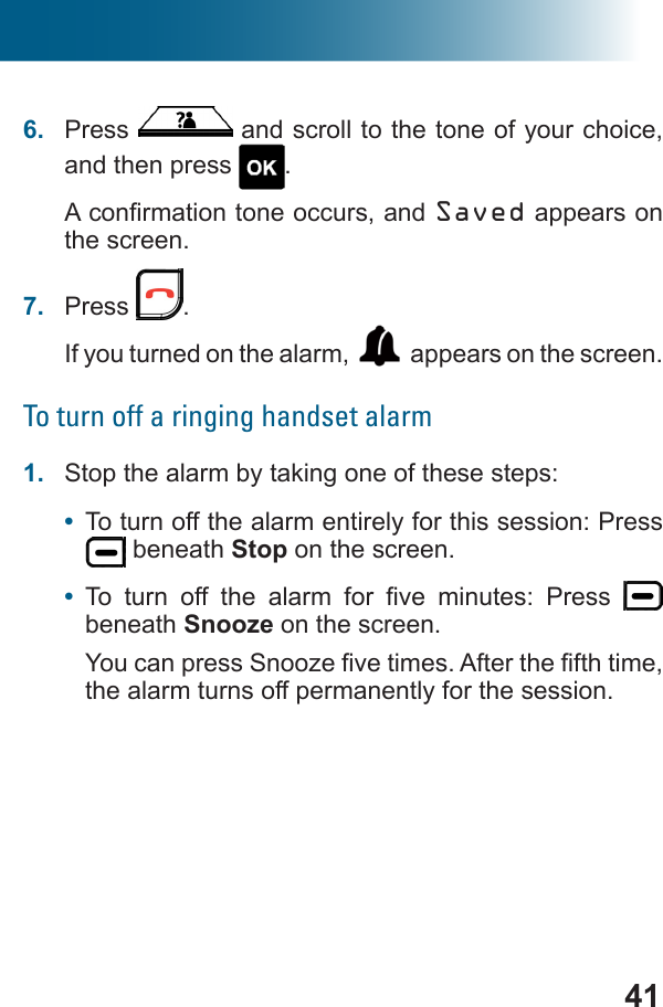 416.  Press   and scroll to the tone of your choice, and then press  .Saved appears on the screen.7.  Press  .If you turned on the alarm,  appears on the screen.To turn off a ringing handset alarm1.  Stop the alarm by taking one of these steps:•  To turn off the alarm entirely for this session: Press  beneath Stop on the screen.•            beneath Snooze on the screen.the alarm turns off permanently for the session.
