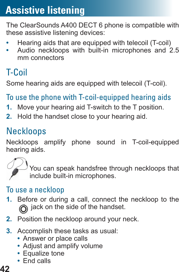 42Assistive listeningThe ClearSounds A400 DECT 6 phone is compatible with these assistive listening devices:•  •  Audio neckloops with built-in microphones and 2.5 mm connectorsT-CoilTo use the phone with T-coil-equipped hearing aids1.  Move your hearing aid T-switch to the T position.2.  Hold the handset close to your hearing aid.Neckloops     hearing aids. You can speak handsfree through neckloops that include built-in microphones.To use a neckloop1.  Before or during a call, connect the neckloop to the  jack on the side of the handset.2.  Position the neckloop around your neck.3.  Accomplish these tasks as usual:•  Answer or place calls•  Adjust and amplify volume•  •  End calls