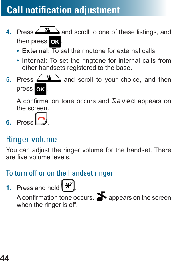 444.  Press   and scroll to one of these listings, and then press  .•  External: To set the ringtone for external calls•  Internal: To set the ringtone for internal calls from other handsets registered to the base.5.  Press   and scroll to your choice, and then press  . Saved appears on the screen.6.  Press  .Ringer volumeYou can adjust the ringer volume for the handset. There To turn off or on the handset ringer1.  Press and hold  .  appears on the screen when the ringer is off.Call notiﬁcation adjustment