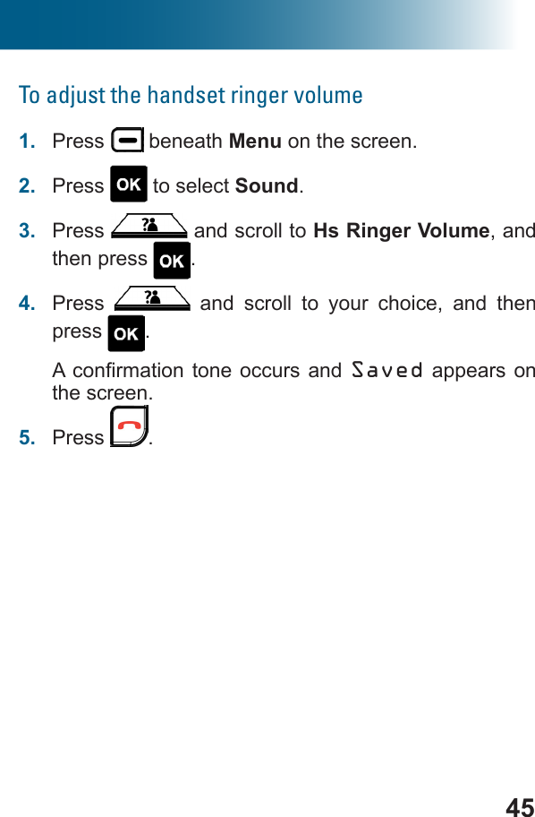 45To adjust the handset ringer volume1.  Press   beneath Menu on the screen.2.  Press   to select Sound.3.  Press   and scroll to Hs Ringer Volume, and then press  .4.  Press   and scroll to your choice, and then press  .Saved appears on the screen.5.  Press  .