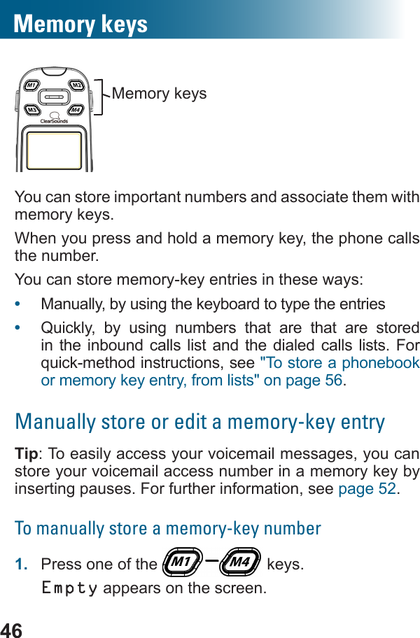 46You can store important numbers and associate them with memory keys.When you press and hold a memory key, the phone calls the number. You can store memory-key entries in these ways:•  Manually, by using the keyboard to type the entries•  Quickly, by using numbers that are that are stored in the inbound calls list and the dialed calls lists. For &quot;To store a phonebook or memory key entry, from lists&quot; on page 56.Manually store or edit a memory-key entryTip: To easily access your voicemail messages, you can store your voicemail access number in a memory key by inserting pauses. For further information, see page 52.To manually store a memory-key number1.  Press one of the   keys.Empty appears on the screen. Memory keysMemory keys