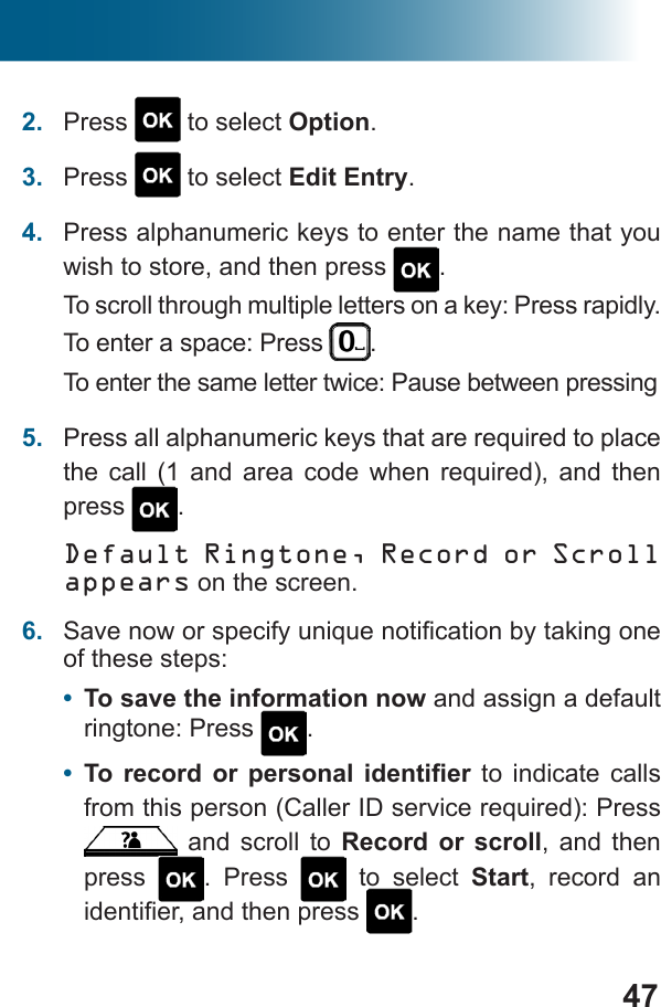 472.  Press   to select Option.3.  Press   to select Edit Entry.4.  Press alphanumeric keys to enter the name that you wish to store, and then press  .To scroll through multiple letters on a key: Press rapidly. To enter a space: Press  .To enter the same letter twice: Pause between pressing5.           press  .Default Ringtone, Record or Scroll appears on the screen. 6.  of these steps:•  To save the information now and assign a default ringtone: Press  .•       to indicate calls  and scroll to Record or scroll, and then press  . Press   to select Start, record an  .