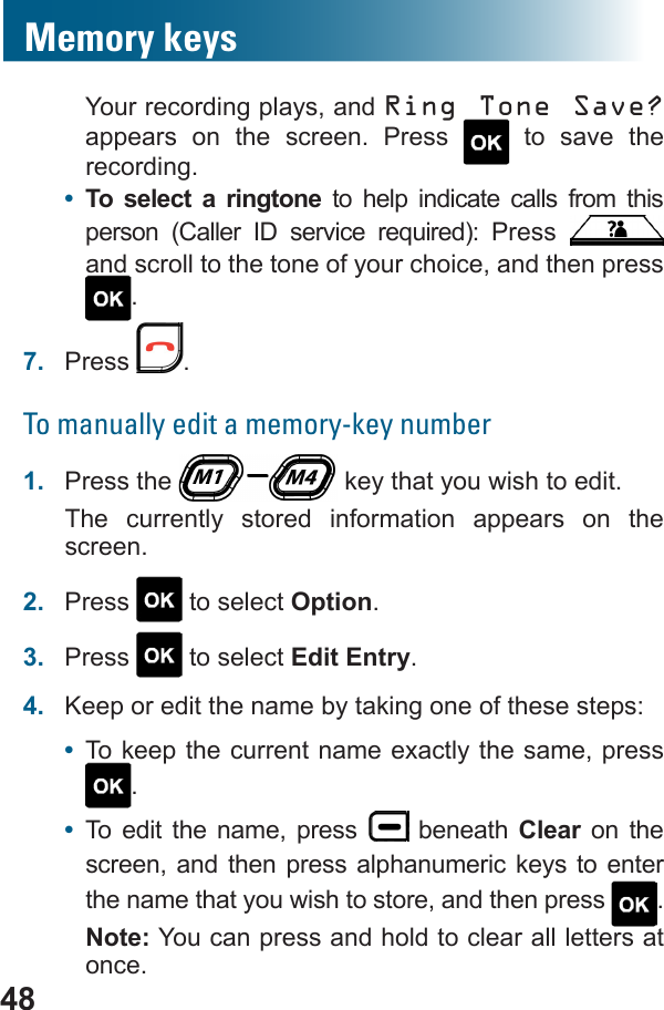 48Your recording plays, and Ring Tone Save? appears on the screen. Press   to save the recording.•  To select a ringtone to help indicate calls from this        and scroll to the tone of your choice, and then press .7.  Press  .To manually edit a memory-key number1.  Press the   key that you wish to edit.The currently stored information appears on the screen.2.  Press   to select Option.3.  Press   to select Edit Entry.4.  Keep or edit the name by taking one of these steps: •  To keep the current name exactly the same, press .•  To edit the name, press   beneath Clear on the screen, and then press alphanumeric keys to enter the name that you wish to store, and then press  .Note: You can press and hold to clear all letters at once.Memory keys