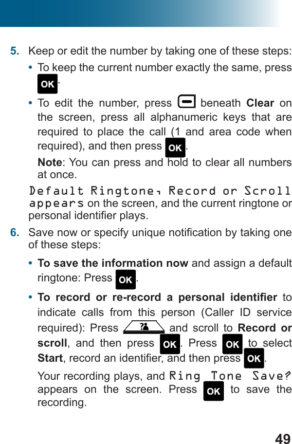 495.  Keep or edit the number by taking one of these steps:•  To keep the current number exactly the same, press .•  To edit the number, press   beneath Clear on the screen, press all alphanumeric keys that are           . Note: You can press and hold to clear all numbers at once.Default Ringtone, Record or Scroll appears on the screen, and the current ringtone or 6.  of these steps:•  To save the information now and assign a default ringtone: Press  .•         to indicate calls from this person (Caller ID service    and scroll to Record or scroll, and then press  . Press   to select Start .Your recording plays, and Ring Tone Save? appears on the screen. Press   to save the recording.