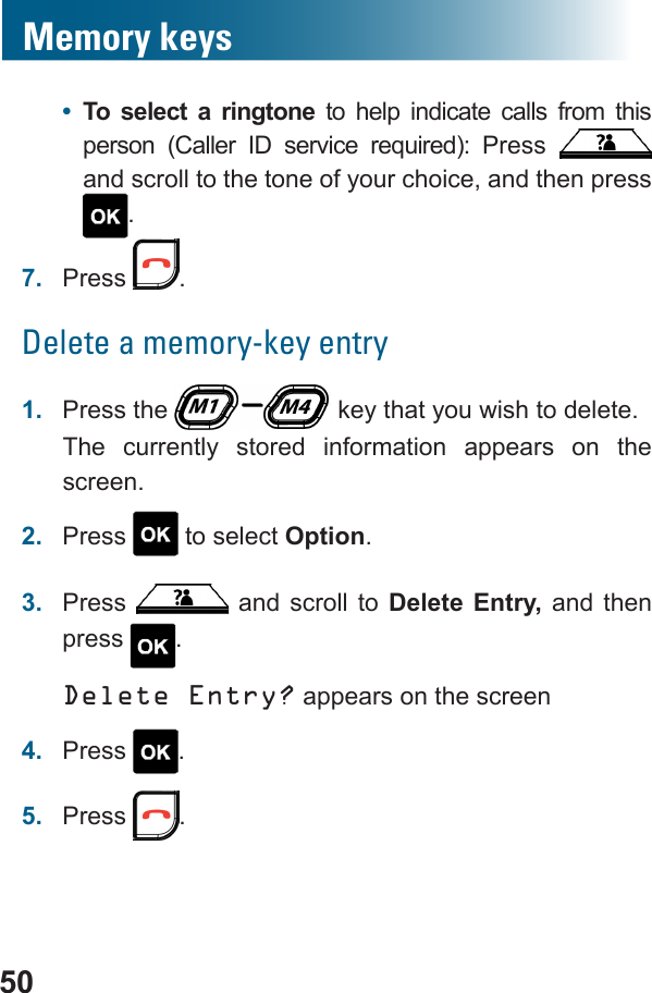 50Memory keys•  To select a ringtone to help indicate calls from this        and scroll to the tone of your choice, and then press .7.  Press  .Delete a memory-key entry1.  Press the   key that you wish to delete.The currently stored information appears on the screen.2.  Press   to select Option.3.  Press   and scroll to Delete Entry, and then press .Delete Entry? appears on the screen4.  Press  .5.  Press  .