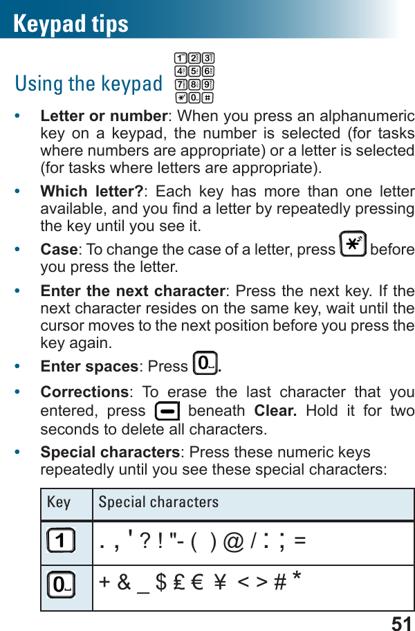 51Using the keypad  •  Letter or number: When you press an alphanumeric key on a keypad, the number is selected (for tasks where numbers are appropriate) or a letter is selected (for tasks where letters are appropriate).•  Which letter?: Each key has more than one letter the key until you see it.•  Case: To change the case of a letter, press   before you press the letter.•  Enter the next character: Press the next key. If the next character resides on the same key, wait until the cursor moves to the next position before you press the key again.•  Enter spaces: Press  .•  Corrections: To erase the last character that you entered, press   beneath Clear.  Hold it for two seconds to delete all characters.•  Special characters: Press these numeric keys repeatedly until you see these special characters:Key Special characters. , &apos; ? ! &quot;- (  ) @ / : ; =￥ &lt; &gt; # *Keypad tips