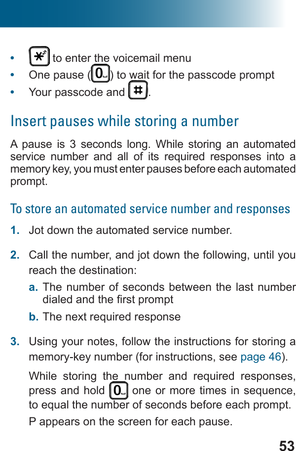 53•   to enter the voicemail menu•  One pause ( ) to wait for the passcode prompt•  Your passcode and  .Insert pauses while storing a numberA pause is 3 seconds long. While storing an automated          memory key, you must enter pauses before each automated prompt.To store an automated service number and responses1.  Jot down the automated service number.2.  Call the number, and jot down the following, until you reach the destination:a. The number of seconds between the last number b. 3.  Using your notes, follow the instructions for storing a memory-key number (for instructions, see page 46).      press and hold  P appears on the screen for each pause.