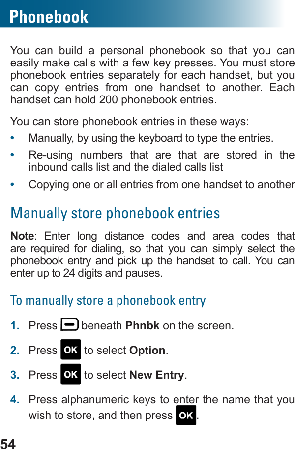 54PhonebookYou can build a personal phonebook so that you can easily make calls with a few key presses. You must store phonebook entries separately for each handset, but you can copy entries from one handset to another. Each handset can hold 200 phonebook entries.You can store phonebook entries in these ways:•  Manually, by using the keyboard to type the entries.•  Re-using numbers that are that are stored in the inbound calls list and the dialed calls list•  Copying one or all entries from one handset to anotherManually store phonebook entriesNote: Enter long distance codes and area codes that           phonebook entry and pick up the handset to call. You can enter up to 24 digits and pauses.To manually store a phonebook entry1.  Press   beneath Phnbk on the screen.2.  Press   to select Option.3.  Press   to select New Entry.4.  Press alphanumeric keys to enter the name that you wish to store, and then press  .