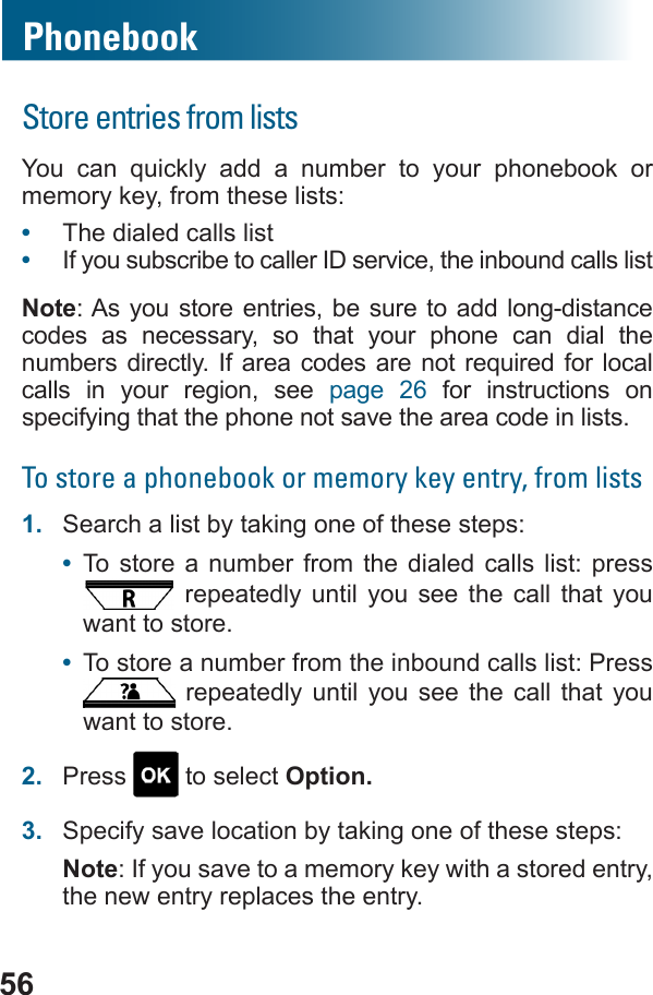 56PhonebookStore entries from lists         memory key, from these lists:•  The dialed calls list•  If you subscribe to caller ID service, the inbound calls listNote: As you store entries, be sure to add long-distance codes as necessary, so that your phone can dial the          calls in your region, see page 26 for instructions on specifying that the phone not save the area code in lists.To store a phonebook or memory key entry, from lists1.  Search a list by taking one of these steps:•  To store a number from the dialed calls list: press  repeatedly until you see the call that you want to store.•  To store a number from the inbound calls list: Press  repeatedly until you see the call that you want to store.2.  Press   to select Option.3.  Specify save location by taking one of these steps:Note: If you save to a memory key with a stored entry, the new entry replaces the entry.
