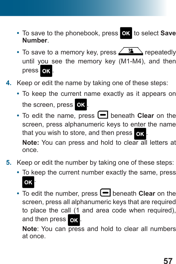 57•  To save to the phonebook, press   to select Save Number. •  To save to a memory key, press   repeatedly until you see the memory key (M1-M4), and then press  .4.  Keep or edit the name by taking one of these steps: •  To keep the current name exactly as it appears on the screen, press  .•  To edit the name, press   beneath Clear on the screen, press alphanumeric keys to enter the name that you wish to store, and then press  .Note: You can press and hold to clear all letters at once.5.  Keep or edit the number by taking one of these steps:•  To keep the current number exactly the same, press .•  To edit the number, press   beneath Clear on the          and then press  . Note: You can press and hold to clear all numbers at once.