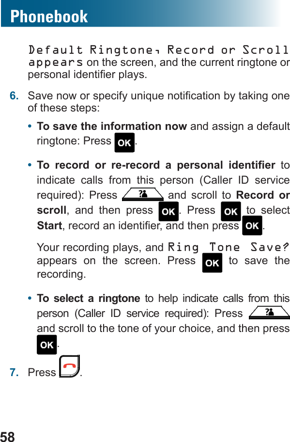 58PhonebookDefault Ringtone, Record or Scroll appears on the screen, and the current ringtone or 6.  of these steps:•  To save the information now and assign a default ringtone: Press  .•         to indicate calls from this person (Caller ID service    and scroll to Record or scroll, and then press  . Press   to select Start .Your recording plays, and Ring Tone Save? appears on the screen. Press   to save the recording.•  To select a ringtone to help indicate calls from this        and scroll to the tone of your choice, and then press .7.  Press  .