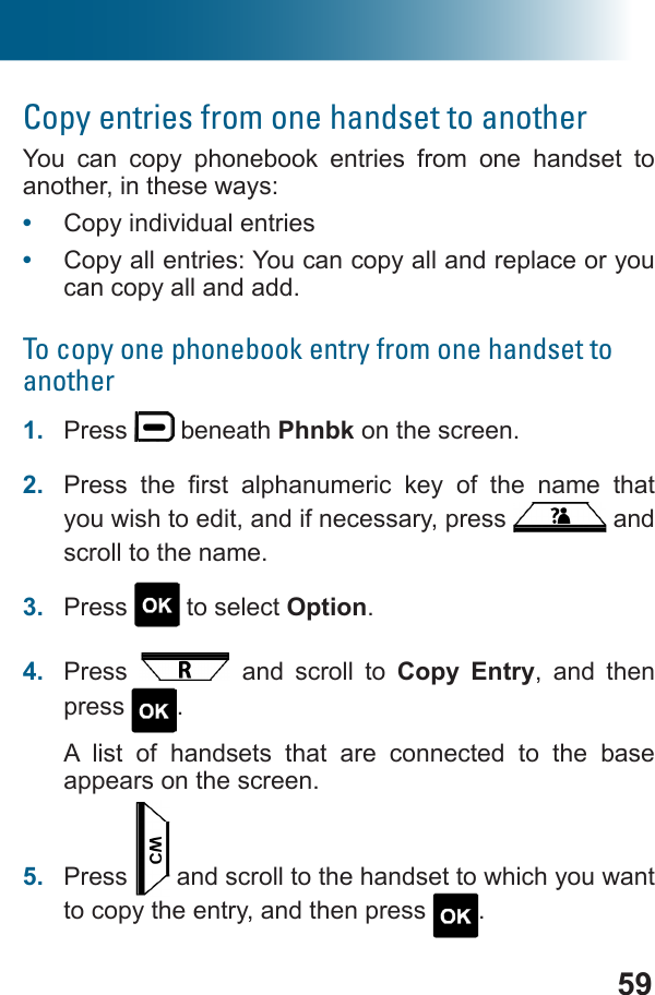 59Copy entries from one handset to anotherYou can copy phonebook entries from one handset to another, in these ways:•  Copy individual entries•  Copy all entries: You can copy all and replace or you can copy all and add.To copy one phonebook entry from one handset to another1.  Press   beneath Phnbk on the screen.2.          you wish to edit, and if necessary, press   and scroll to the name.3.  Press   to select Option.4.  Press   and scroll to Copy Entry, and then press  .A list of handsets that are connected to the base appears on the screen.5.  Press   and scroll to the handset to which you want to copy the entry, and then press  .