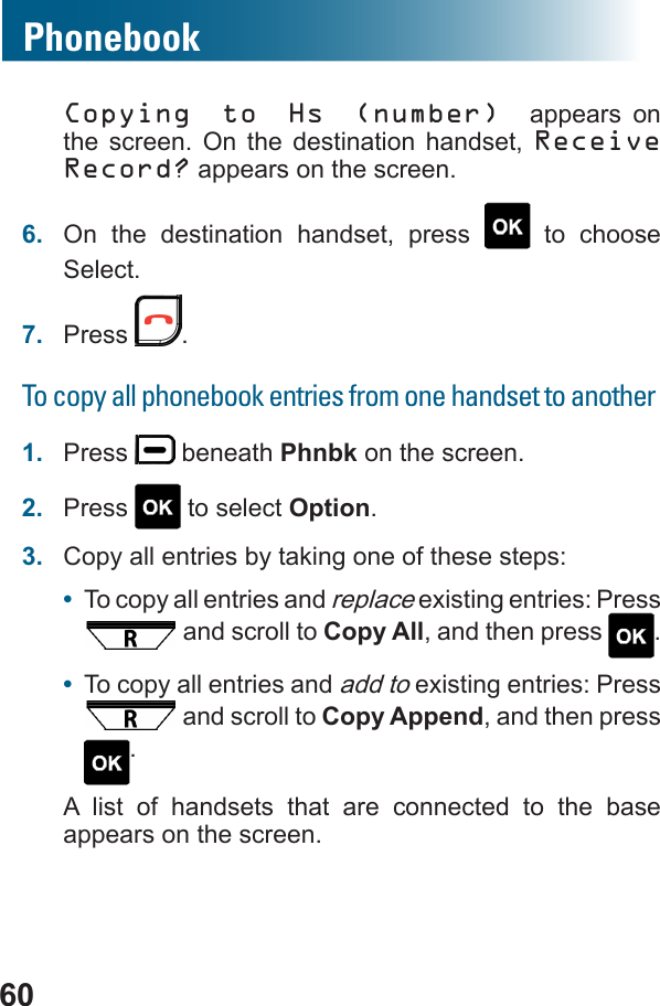 60Copying to Hs (number) appears on the screen. On the destination handset, Receive Record? appears on the screen.6.  On the destination handset, press   to choose Select.7.  Press  .To copy all phonebook entries from one handset to another1.  Press   beneath Phnbk on the screen.2.  Press   to select Option.3.  Copy all entries by taking one of these steps:•  To copy all entries and replace existing entries: Press  and scroll to Copy All, and then press  .•  To copy all entries and add to existing entries: Press  and scroll to Copy Append, and then press .A list of handsets that are connected to the base appears on the screen.Phonebook