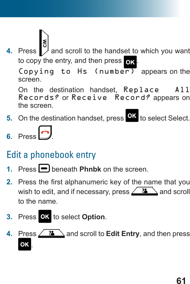 614.  Press   and scroll to the handset to which you want to copy the entry, and then press  .Copying to Hs (number) appears on the screen. On the destination handset, Replace All Records? or Receive Record? appears on the screen.5.  On the destination handset, press   to select Select.6.  Press  .Edit a phonebook entry1.  Press   beneath Phnbk on the screen.2.  wish to edit, and if necessary, press   and scroll to the name.3.  Press   to select Option.4.  Press   and scroll to Edit Entry, and then press .