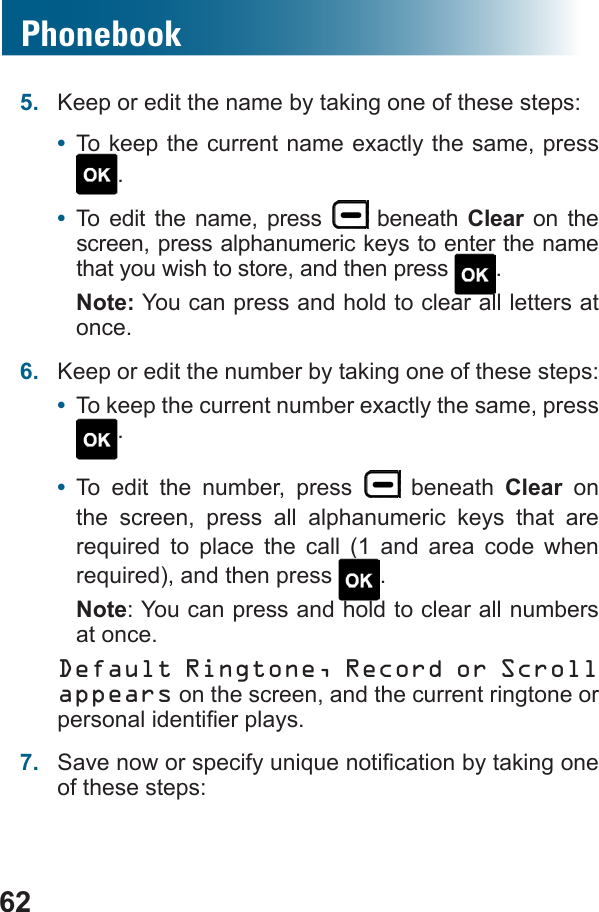 62Phonebook5.  Keep or edit the name by taking one of these steps: •  To keep the current name exactly the same, press .•  To edit the name, press   beneath Clear on the screen, press alphanumeric keys to enter the name that you wish to store, and then press  .Note: You can press and hold to clear all letters at once.6.  Keep or edit the number by taking one of these steps:•  To keep the current number exactly the same, press .•  To edit the number, press   beneath Clear on the screen, press all alphanumeric keys that are           . Note: You can press and hold to clear all numbers at once.Default Ringtone, Record or Scroll appears on the screen, and the current ringtone or 7.  of these steps: