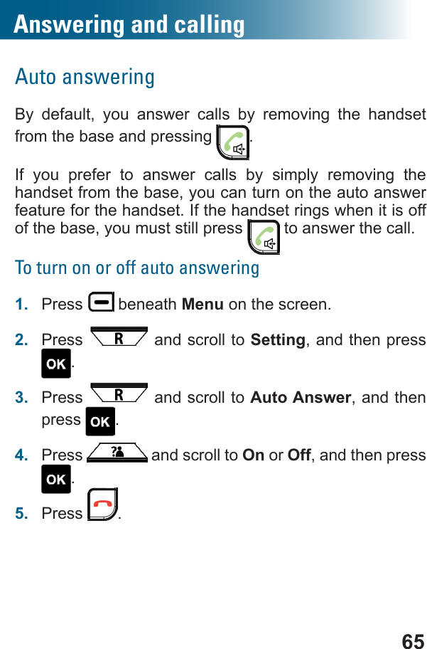 65Answering and callingAuto answeringBy default, you answer calls by removing the handset from the base and pressing  .If you prefer to answer calls by simply removing the handset from the base, you can turn on the auto answer feature for the handset. If the handset rings when it is off of the base, you must still press   to answer the call.To turn on or off auto answering1.  Press   beneath Menu on the screen.2.  Press   and scroll to Setting, and then press .3.  Press   and scroll to Auto Answer, and then press  .4.  Press   and scroll to On or Off, and then press .5.  Press  .